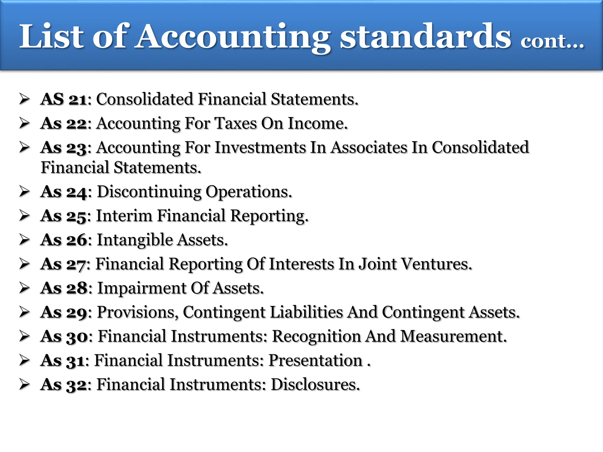  AS 21: Consolidated Financial Statements.
 As 22: Accounting For Taxes On Income.
 As 23: Accounting For Investments In Associates In Consolidated
Financial Statements.
 As 24: Discontinuing Operations.
 As 25: Interim Financial Reporting.
 As 26: Intangible Assets.
 As 27: Financial Reporting Of Interests In Joint Ventures.
 As 28: Impairment Of Assets.
 As 29: Provisions, Contingent Liabilities And Contingent Assets.
 As 30: Financial Instruments: Recognition And Measurement.
 As 31: Financial Instruments: Presentation .
 As 32: Financial Instruments: Disclosures.
LIST OF ACCOUNTING STANDARDS…
List of Accounting standards cont…
 