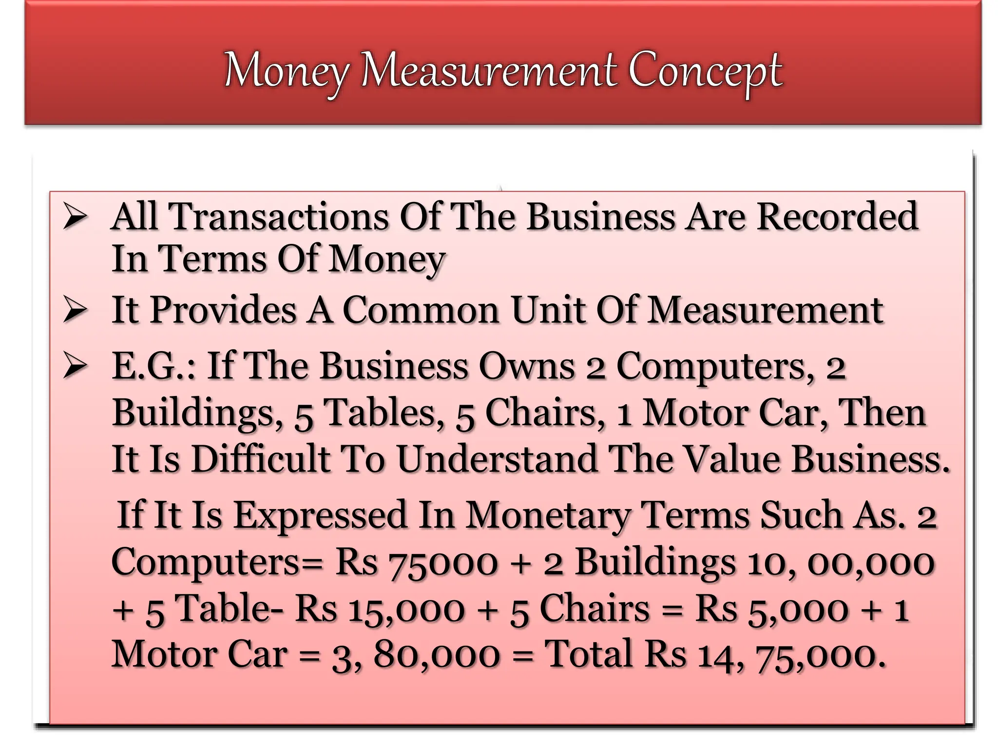  All Transactions Of The Business Are Recorded
In Terms Of Money
 It Provides A Common Unit Of Measurement
 E.G.: If The Business Owns 2 Computers, 2
Buildings, 5 Tables, 5 Chairs, 1 Motor Car, Then
It Is Difficult To Understand The Value Business.
If It Is Expressed In Monetary Terms Such As. 2
Computers= Rs 75000 + 2 Buildings 10, 00,000
+ 5 Table- Rs 15,000 + 5 Chairs = Rs 5,000 + 1
Motor Car = 3, 80,000 = Total Rs 14, 75,000.
 