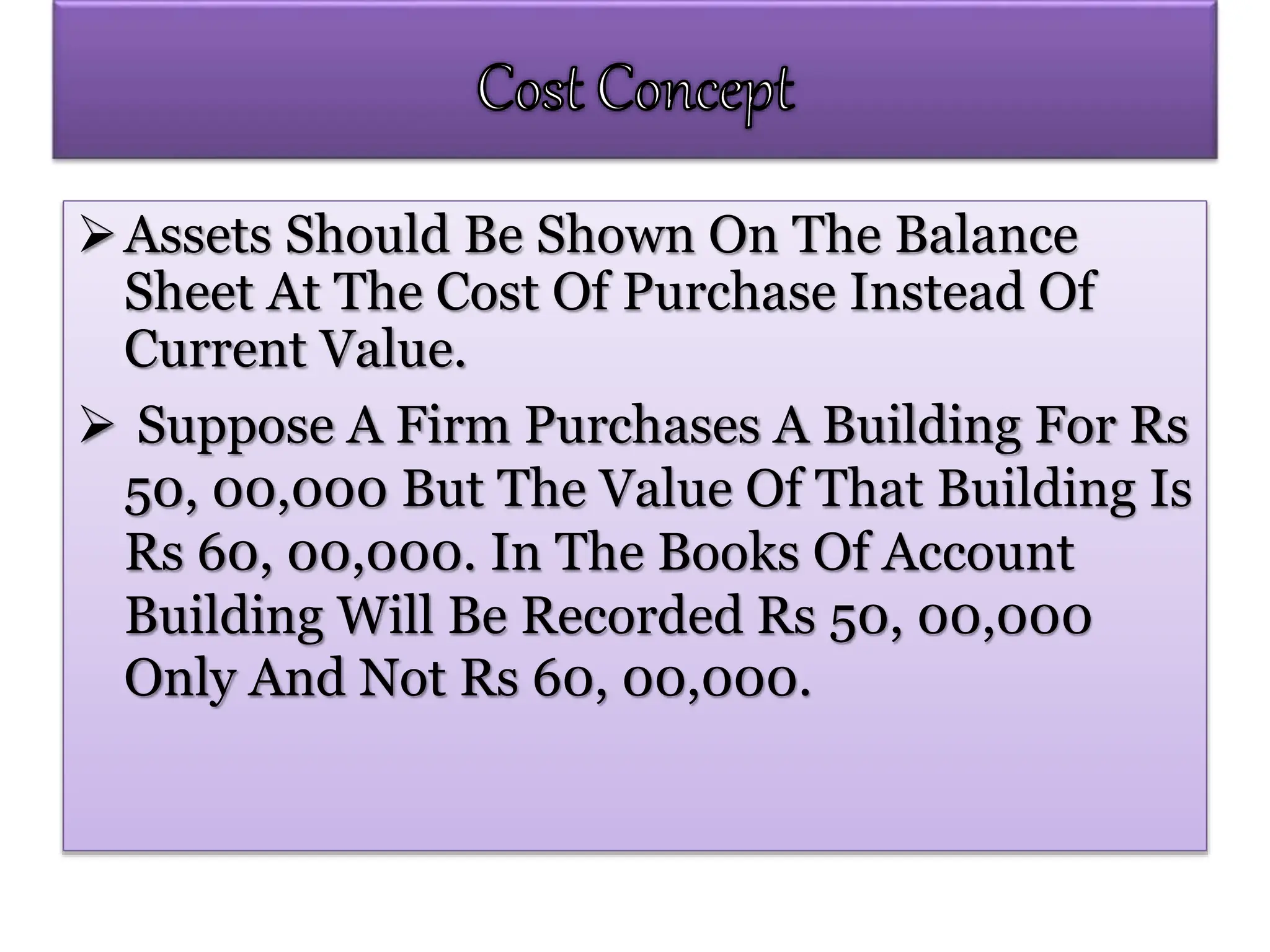 Assets Should Be Shown On The Balance
Sheet At The Cost Of Purchase Instead Of
Current Value.
 Suppose A Firm Purchases A Building For Rs
50, 00,000 But The Value Of That Building Is
Rs 60, 00,000. In The Books Of Account
Building Will Be Recorded Rs 50, 00,000
Only And Not Rs 60, 00,000.
 