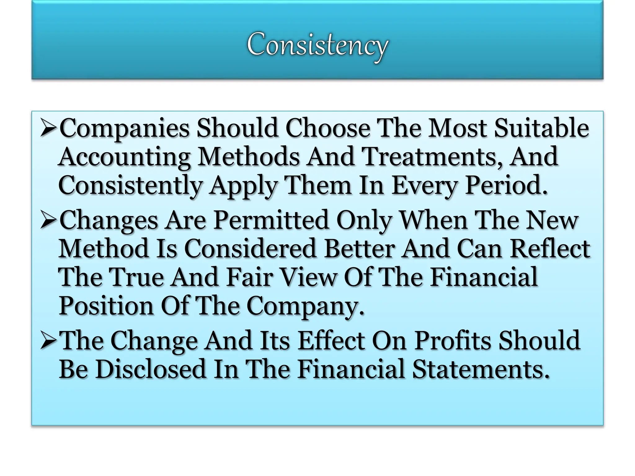Companies Should Choose The Most Suitable
Accounting Methods And Treatments, And
Consistently Apply Them In Every Period.
Changes Are Permitted Only When The New
Method Is Considered Better And Can Reflect
The True And Fair View Of The Financial
Position Of The Company.
The Change And Its Effect On Profits Should
Be Disclosed In The Financial Statements.
 