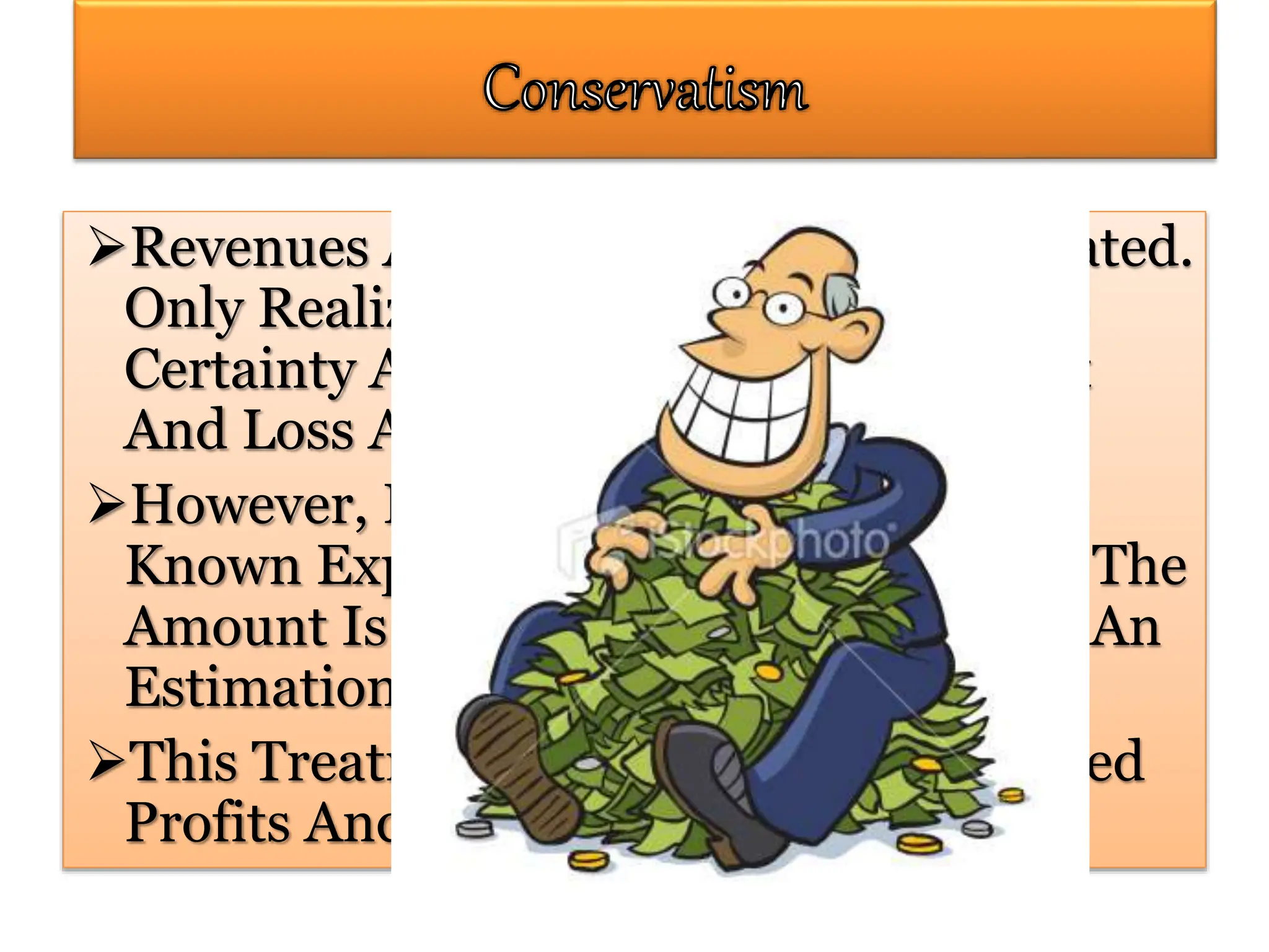 Revenues And Profits Are Not Anticipated.
Only Realized Profits With Reasonable
Certainty Are Recognized In The Profit
And Loss Account.
However, Provision Is Made For All
Known Expenses And Losses Whether The
Amount Is Known For Certain Or Just An
Estimation.
This Treatment Minimizes The Reported
Profits And The Valuation Of Assets.
 
