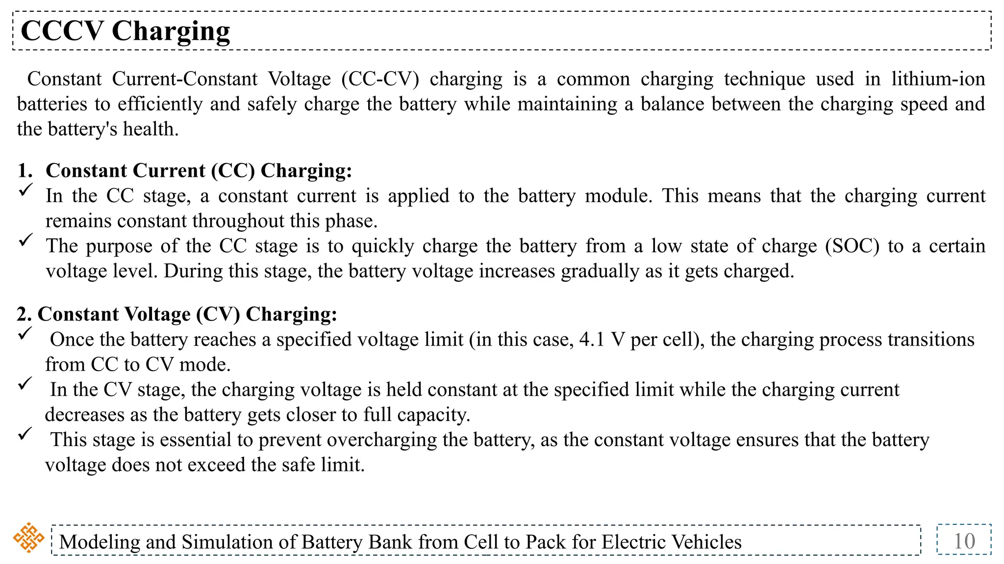 Modeling and Simulation of Battery Bank from Cell to Pack for Electric Vehicles 10
CCCV Charging
Constant Current-Constant Voltage (CC-CV) charging is a common charging technique used in lithium-ion
batteries to efficiently and safely charge the battery while maintaining a balance between the charging speed and
the battery's health.
2. Constant Voltage (CV) Charging:
 Once the battery reaches a specified voltage limit (in this case, 4.1 V per cell), the charging process transitions
from CC to CV mode.
 In the CV stage, the charging voltage is held constant at the specified limit while the charging current
decreases as the battery gets closer to full capacity.
 This stage is essential to prevent overcharging the battery, as the constant voltage ensures that the battery
voltage does not exceed the safe limit.
1. Constant Current (CC) Charging:
 In the CC stage, a constant current is applied to the battery module. This means that the charging current
remains constant throughout this phase.
 The purpose of the CC stage is to quickly charge the battery from a low state of charge (SOC) to a certain
voltage level. During this stage, the battery voltage increases gradually as it gets charged.
 