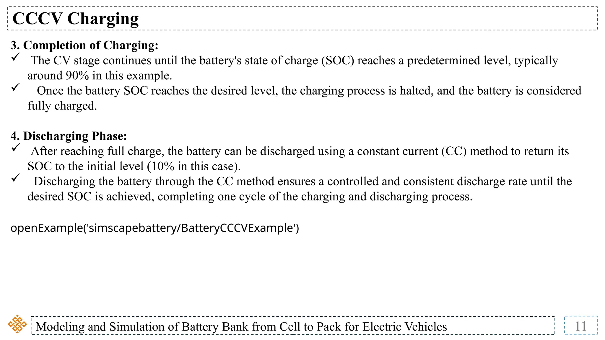 Modeling and Simulation of Battery Bank from Cell to Pack for Electric Vehicles 11
CCCV Charging
3. Completion of Charging:
 The CV stage continues until the battery's state of charge (SOC) reaches a predetermined level, typically
around 90% in this example.
 Once the battery SOC reaches the desired level, the charging process is halted, and the battery is considered
fully charged.
4. Discharging Phase:
 After reaching full charge, the battery can be discharged using a constant current (CC) method to return its
SOC to the initial level (10% in this case).
 Discharging the battery through the CC method ensures a controlled and consistent discharge rate until the
desired SOC is achieved, completing one cycle of the charging and discharging process.
openExample('simscapebattery/BatteryCCCVExample')
 