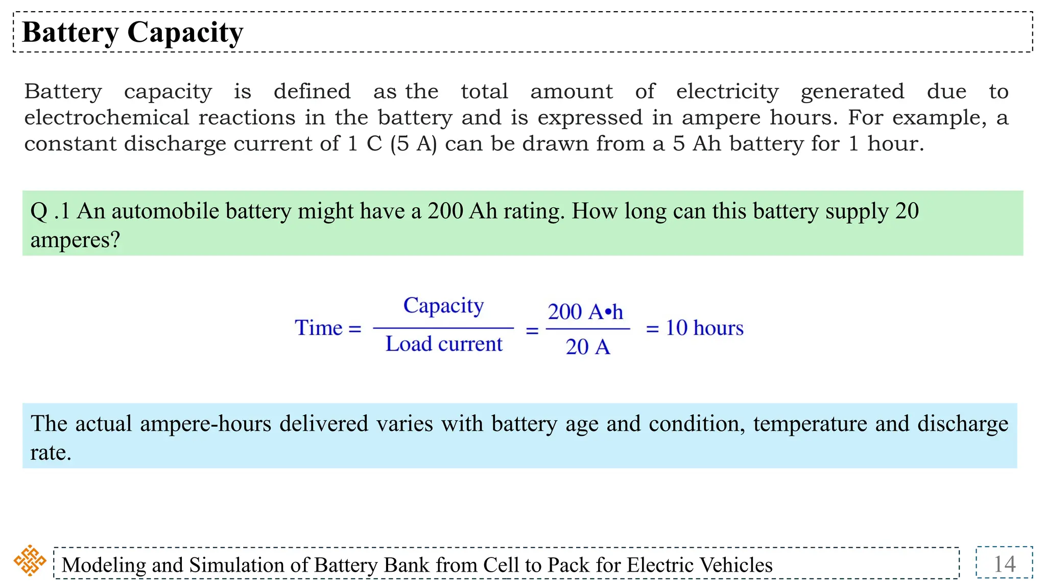 Modeling and Simulation of Battery Bank from Cell to Pack for Electric Vehicles 14
Battery Capacity
Battery capacity is defined as the total amount of electricity generated due to
electrochemical reactions in the battery and is expressed in ampere hours. For example, a
constant discharge current of 1 C (5 A) can be drawn from a 5 Ah battery for 1 hour.
Q .1 An automobile battery might have a 200 Ah rating. How long can this battery supply 20
amperes?
The actual ampere-hours delivered varies with battery age and condition, temperature and discharge
rate.
 