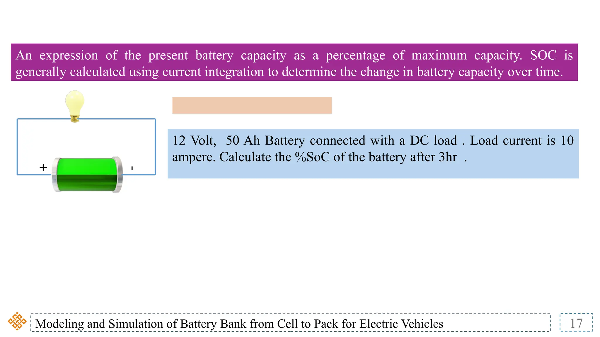 Modeling and Simulation of Battery Bank from Cell to Pack for Electric Vehicles 17
An expression of the present battery capacity as a percentage of maximum capacity. SOC is
generally calculated using current integration to determine the change in battery capacity over time.
12 Volt, 50 Ah Battery connected with a DC load . Load current is 10
ampere. Calculate the %SoC of the battery after 3hr .
 