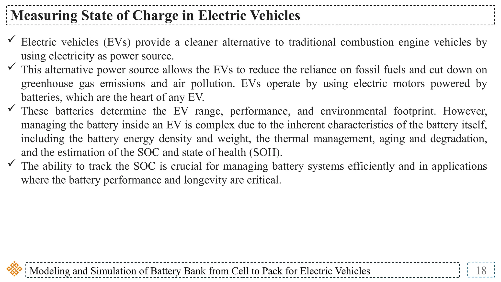 Modeling and Simulation of Battery Bank from Cell to Pack for Electric Vehicles 18
Measuring State of Charge in Electric Vehicles
 Electric vehicles (EVs) provide a cleaner alternative to traditional combustion engine vehicles by
using electricity as power source.
 This alternative power source allows the EVs to reduce the reliance on fossil fuels and cut down on
greenhouse gas emissions and air pollution. EVs operate by using electric motors powered by
batteries, which are the heart of any EV.
 These batteries determine the EV range, performance, and environmental footprint. However,
managing the battery inside an EV is complex due to the inherent characteristics of the battery itself,
including the battery energy density and weight, the thermal management, aging and degradation,
and the estimation of the SOC and state of health (SOH).
 The ability to track the SOC is crucial for managing battery systems efficiently and in applications
where the battery performance and longevity are critical.
 