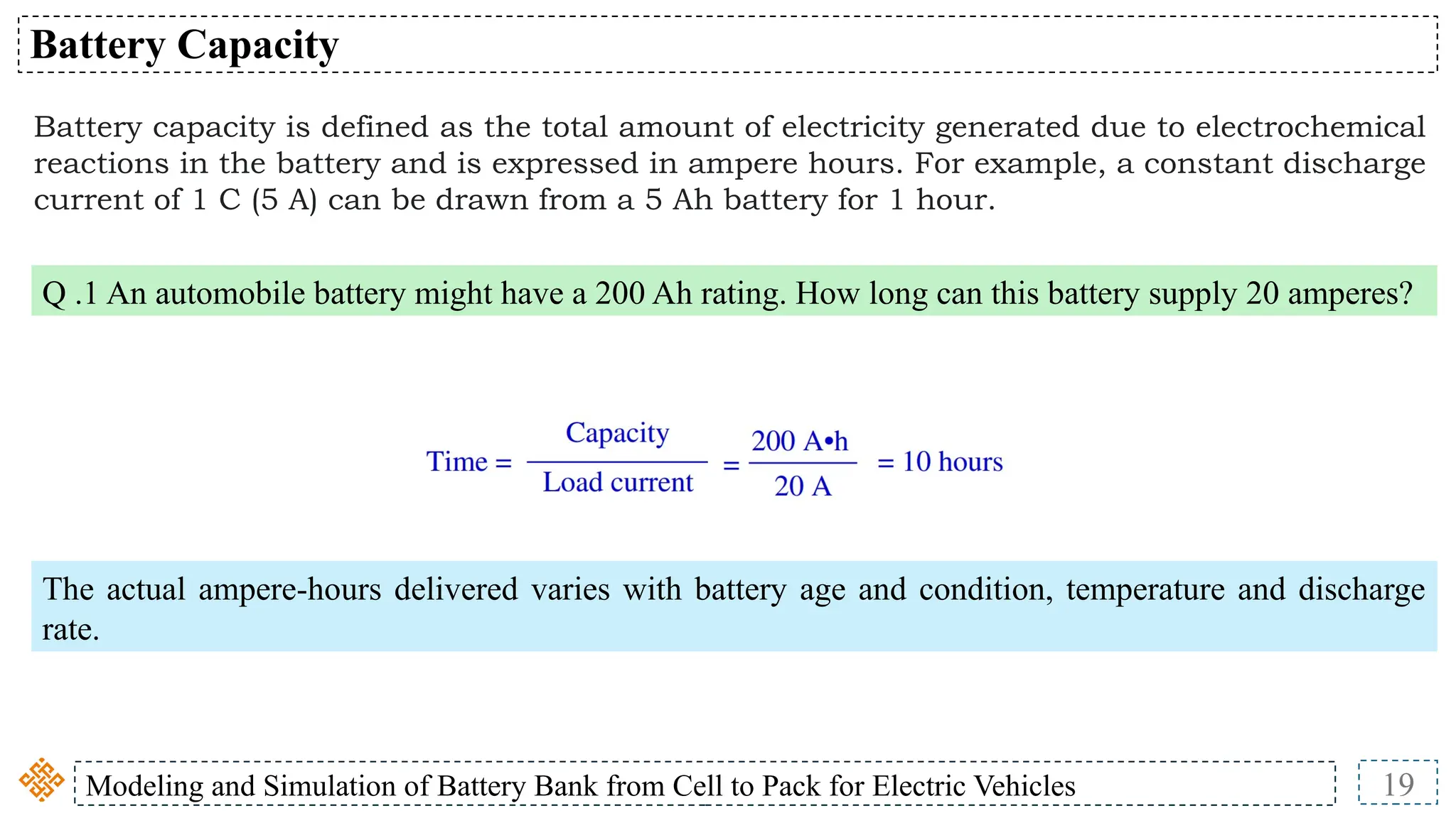 Modeling and Simulation of Battery Bank from Cell to Pack for Electric Vehicles 19
Battery Capacity
Battery capacity is defined as the total amount of electricity generated due to electrochemical
reactions in the battery and is expressed in ampere hours. For example, a constant discharge
current of 1 C (5 A) can be drawn from a 5 Ah battery for 1 hour.
Q .1 An automobile battery might have a 200 Ah rating. How long can this battery supply 20 amperes?
The actual ampere-hours delivered varies with battery age and condition, temperature and discharge
rate.
 