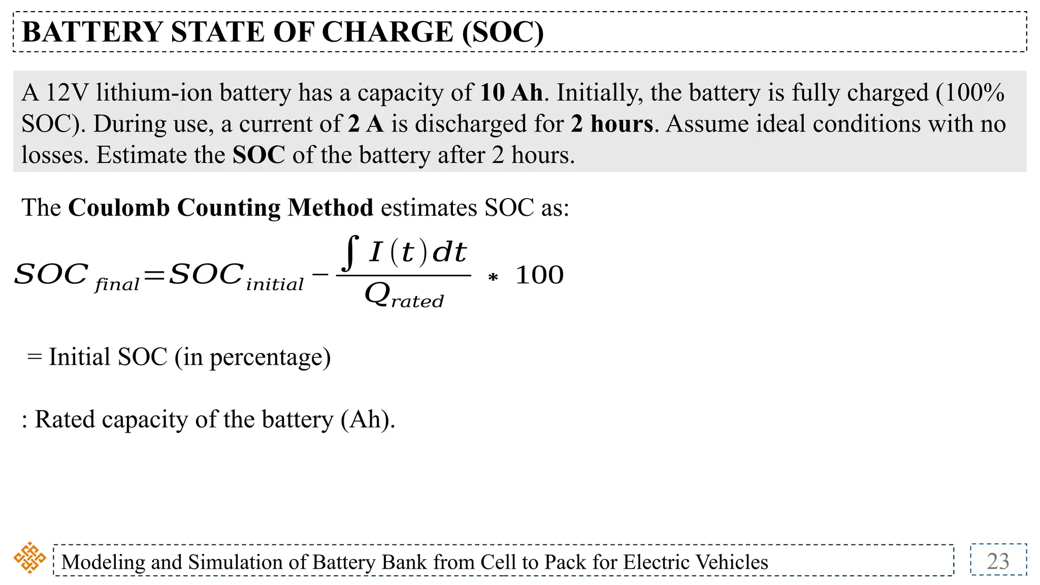 Modeling and Simulation of Battery Bank from Cell to Pack for Electric Vehicles 23
BATTERY STATE OF CHARGE (SOC)
𝑆𝑂𝐶 𝑓𝑖𝑛𝑎𝑙=𝑆𝑂𝐶𝑖𝑛𝑖𝑡𝑖𝑎𝑙 −
∫𝐼 (𝑡)𝑑𝑡
𝑄𝑟𝑎𝑡𝑒𝑑
∗ 100
A 12V lithium-ion battery has a capacity of 10 Ah. Initially, the battery is fully charged (100%
SOC). During use, a current of 2 A is discharged for 2 hours. Assume ideal conditions with no
losses. Estimate the SOC of the battery after 2 hours.
The Coulomb Counting Method estimates SOC as:
= Initial SOC (in percentage)
: Rated capacity of the battery (Ah).
 