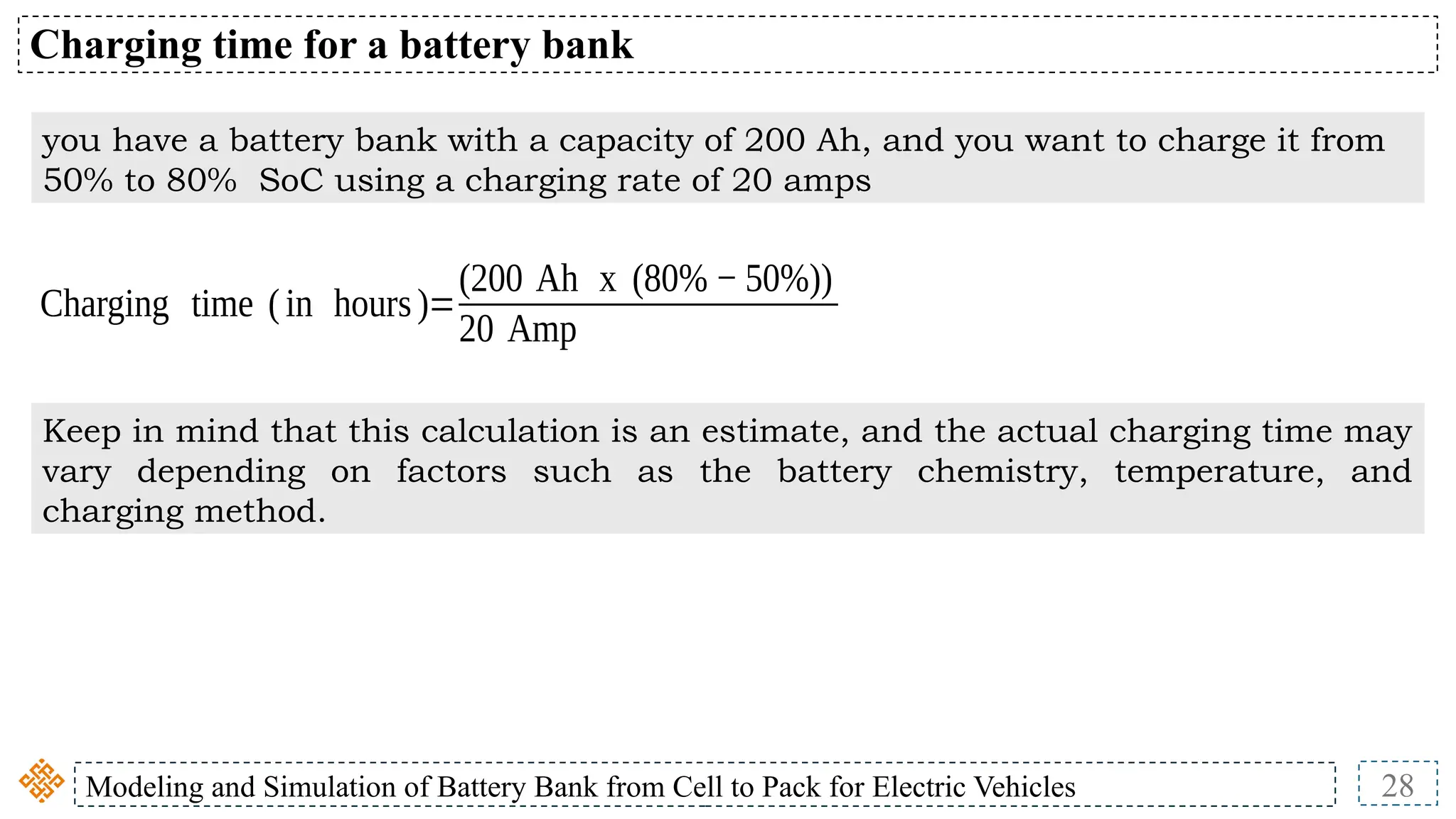 Modeling and Simulation of Battery Bank from Cell to Pack for Electric Vehicles 28
Charging time for a battery bank
you have a battery bank with a capacity of 200 Ah, and you want to charge it from
50% to 80% SoC using a charging rate of 20 amps
Charging time (in hours)=
(200 Ah x (80% − 50%))
20 Amp
Keep in mind that this calculation is an estimate, and the actual charging time may
vary depending on factors such as the battery chemistry, temperature, and
charging method.
 