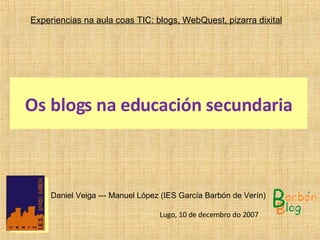 Os blogs  na  educación secundaria Experiencias  na  aula coas TIC: blogs, WebQuest, pizarra dixital   Daniel Veiga --- Manuel López (IES García Barbón de Verín) Lugo, 10 de decembro do 2007  