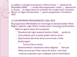 La noblesa i el clergat pressionaren a Maria Cristina  destitució de Mendizábal (1836)  revolta dels progressistes i militar  alçament de La Granja  la regent davant la necessitat d’un model social i econòmic liberal i un règim constitucional  govern progressista i Constitució 1812 2.3 LES REFORMES PROGRESSISTES (1835-1837) Els progressistes (Mendizábal) van encarregar-se de desmantellar l’Antic Règim i implantar règim liberal, constitucional i monarquia parlamentària. Reforma agrària (drets de la propietat) Dissolució del règim senyorial (iniciat a Cadis)  perdia els drets judicials, però es podia quedar amb les terres. Desvinculació dels drets de les terres iniciat a Cadis  (mayorazgos) Terres al lliure mercat. Desamortització i dissolució ordres religiosos  béns per l’Estat recursos per lluitar contra els carlins i crear base social de compradors que s’impliqués amb el triomf liberal.  