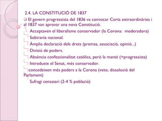 2.4. LA CONSTITUCIÓ DE 1837 El govern progressista del 1836 va convocar Corts extraordinàries i al 1837 van aprovar una nova Constitució. Acceptaven el liberalisme conservador (la Corona:  moderadora) Sobirania nacional. Àmplia declaració dels drets (premsa, associació, opinió...) Divisió de poders. Absència confessionalitat catòlica, però la manté (+progressista) Introdueix el Senat, més conservador. concedeixen més poders a la Corona (veto, dissolució del Parlament) Sufragi censatari (2-4 % població) 