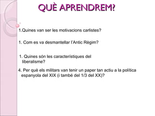 QUÈ APRENDREM? Quines van ser les motivacions carlistes? Com es va desmantellar l’Antic Règim? Quines són les característiques del liberalisme?  4. Per què els militars van tenir un paper tan actiu a la política espanyola del XIX (i també del 1/3 del XX)? 