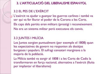 3. L’ARTICULACIÓ DEL LIBERALISME ESPANYOL 3.2 EL PES DE L’EXÈRCIT L’exèrcit va ajudar a guanyar les guerres carlines i també va ser qui va fer lliurar el poder de la Corona a les Corts. Els caps dels partits eren militars (prestigi i reconeixement  No era un sistema militar però executava els canvis. 3.3 JUNTES I MILÍCIA Les Juntes sorgien puntualment (per exemple el 1808) quan les expectatives de govern no responien als desitjos burgesos i populars. El sufragi censatari marginava a la majoria de la població. La Milícia també va sorgir al 1808 i a les Corts de Cadis la transformaren en força nacional, alternativa a l’exèrcit (lluita per implantar el liberalisme) 