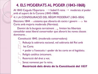 4. ELS MODERATS AL PODER (1843-1868) Al 1843 Caiguda l’Espartero  Isabel II reina  moderats al poder amb el suport de la Corona (1843-1868). 4.1 LA CONFIGURACIÓ DEL RÈGIM MODERAT (1843-1854) Eleccions 1844  sistema que afavoria els cacics i govern  les Corts amb majoria moderada (Narváez). Domini de la burgesia terratinent  limiten les llibertats  consolidar estat liberal conservador que afavorís les noves classes dominants . Constitució 1845. (moderada conservadora) Rebutja la sobirania nacional, vol sobirania del Rei amb les Corts + poder a l’executiu i -poder de les corts en el legislatiu. Religió catòlica únicament. Restricció del dret a vot. Senat nomenat per la reina. Restricció dels drets de la Constitució del 1837 