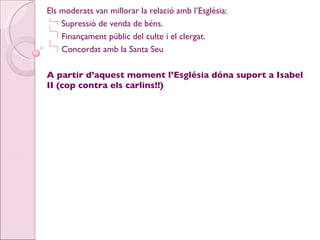 Els moderats van millorar la relació amb l’Església: Supressió de venda de béns. Finançament públic del culte i el clergat. Concordat amb la Santa Seu A partir d’aquest moment l’Església dóna suport a Isabel II (cop contra els carlins!!) 