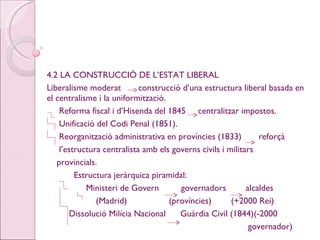 4.2 LA CONSTRUCCIÓ DE L’ESTAT LIBERAL Liberalisme moderat  construcció d’una estructura liberal basada en el centralisme i la uniformització. Reforma fiscal i d’Hisenda del 1845  centralitzar impostos. Unificació del Codi Penal (1851). Reorganització administrativa en províncies (1833)  reforçà  l’estructura centralista amb els governs civils i militars  provincials. Estructura jeràrquica piramidal: Ministeri de Govern  governadors  alcaldes (Madrid)   (províncies)  (+2000 Rei) Dissolució Milícia Nacional  Guàrdia Civil (1844)(-2000  governador) 