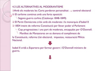 4.3 LES ALTERNATIVES AL MODERANTISME Amb els moderats les Corts perderen personalitat  control electoral El carlisme continua amb una forta oposició: Segona guerra carlina (Catalunya 1848-1849) El Partit Demòcrata crític amb els moderats i la monarquia d’Isabel II 1854 intent de reforma Constitució per llevar poder al Parlament Cop progressistes i una part de moderats, encapçalat per O’Donnell. Manifest de Manzanares on es demana el compliment de la Constitució, reforma Llei electoral,  impostos, restauració Milícia Nacional. Isabel II cridà a Espartero per formar govern i O’Donnell ministre de guerra. 
