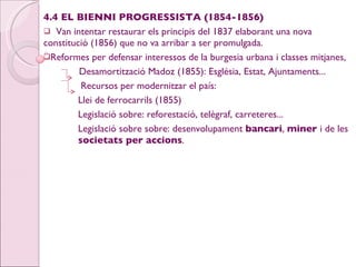 4.4 EL BIENNI PROGRESSISTA (1854-1856) Van intentar restaurar els principis del 1837 elaborant una nova  constitució (1856) que no va arribar a ser promulgada. Reformes per defensar interessos de la burgesia urbana i classes mitjanes, Desamortització Madoz (1855): Església, Estat, Ajuntaments...   Recursos per modernitzar el país:  Llei de ferrocarrils (1855) Legislació sobre: reforestació, telègraf, carreteres...  Legislació sobre sobre: desenvolupament  bancari ,  miner  i de les  societats per accions . 