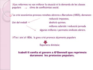 Les reformes no van millorar la situació ni la demanda de les classes populars  clima de conflictivitat social. La crisi econòmica provoca revoltes obreres a Barcelona (1855), demanen: reducció impostos. Llei del treball abolició quintes. millores salarials i reducció jornada algunes millores i permetia sindicats obrers. Tot i així al 1856,  la greu crisi provoca alçaments populars  Espartero dimiteix: Isabell II confia el govern a O’Donnell que reprimeix durament  les protestes populars. 