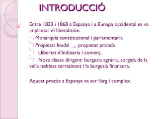INTRODUCCIÓ Entre 1833 i 1868 a Espanya i a Europa occidental es va implantar el liberalisme. Monarquia constitucional i parlamentària Propietat feudal  propietat privada Llibertat d’indústria i comerç. Nova classe dirigent: burgesia agrària, sorgida de la vella noblesa terratinent i la burgesia financera. Aquest procés a Espanya va ser llarg i complex. 