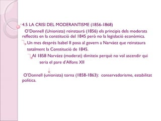 4.5 LA CRISI DEL MODERANTISME (1856-1868) O’Donnell (Unionista) reinstaurà (1856) els principis dels moderats reflectits en la constitució del 1845 però no la legislació econòmica. Un mes després Isabel II posa al govern a Narváez que reinstaura totalment la Constitució de 1845. Al 1858 Narváez (moderat) dimiteix perquè no vol ascendir qui  seria el pare d’Alfons XII O’Donnell (unionista) torna (1858-1863):  conservadorisme, estabilitat política. 