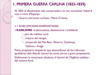 1. PRIMERA GUERRA CARLINA (1833-1839) Al 1833 el absolutistes més conservadors no van reconèixer Isabel II com a reina d’Espanya. Guerra civil entre carlistes i Maria Cristina . 1.1 DUES OPCIONS ENFRONTADES. CARLISME : tradicionalista, absolutiisme i antiliberal. part de noblesa rural. majoria del clergat. camperols del País Basc, Navarra, Catalunya, València i Aragó. Petits propietaris empobrits que desconfiaven de les reformes igualitàries dels liberals (venen les seves terres a grans propietaris). Defensaven la monarquia absoluta, el domini de l’Església catòlica i del sistema foral. 