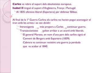 Carles  va rebre el suport dels absolutistes europeus. Isabel II  tingué el suport d’Anglaterra, França i Portugal. Al 1835 ofensiva liberal (Espartero) per defensar Bilbao. Al final de la 1ª Guerra Carlina els carlins no havien pogut aconseguir el tron amb les armes i es van dividir: Intransigents  més propers a Carles  continuar guerra. Transaccionistes  volien arribar a un acord amb liberals. El general Maroto, en nom d’una part dels carlins signà el Conveni de Bergara amb Espartero (1839). Cabrera va continuar resistint una guerra ja perduda  que  va acabar al 1840. 