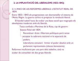 2. LA IMPLANTACIÓ DEL LIBERALISME (1833-1843) 2.1 L’INICI DE LES REFORMES LIBERALS: L’ESTATUT REIAL DE 1834. Entre 1833 i 1843 els progressistes van desmantellar el sistema de l’Antic Règim. La guerra carlina va propiciar la revolució liberal. El bàndol isabelí havia de trobar una base social que reagrupés els absolutistes moderats amb els liberals. Tasca confiada a Martínez de la Rosa, cap de govern:  Estatut Reial del 1834. Reconèixer drets i llibertats polítiques però sense  acceptar la sobirania nacional ni la separació de  poders. Liberalisme censatari:  limitar el poder absolut amb un  parlament representatiu (classes benestants). Reformes insuficients per una part dels isabelins, això va  acabar de consolidar els dos grups liberals: 
