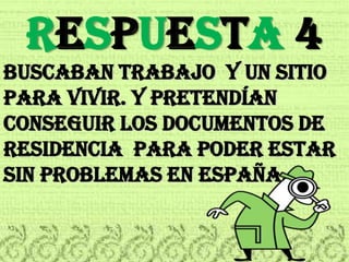 RESPUESTA 4Buscaban trabajo  y un sitio para vivir. y pretenDÍan conseguir los documentos de residencia  para poder estar  sin problemas en españa.