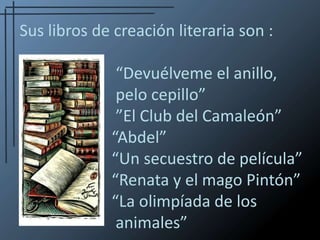 Sus libros de creación literaria son :   							“Devuélveme el anillo, 				pelo cepillo”            					”El Club del Camaleón”                     		       “Abdel”                                              	   	       “Un secuestro de película”               		       “Renata y el mago Pintón”               		       “La olimpíada de los 					animales” 