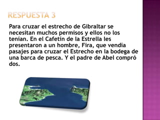 Respuesta 3Para cruzar el estrecho de Gibraltar se necesitan muchos permisos y ellos no los tenían. En el Cafetín de la Estrella les presentaron a un hombre, Fira, que vendía pasajes para cruzar el Estrecho en la bodega de una barca de pesca. Y el padre de Abel compró dos.