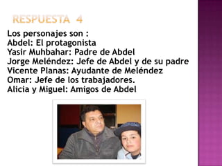 Respuesta  4Los personajes son :Abdel: El protagonistaYasirMuhbahar: Padre de AbdelJorge Meléndez: Jefe de Abdel y de su padreVicente Planas: Ayudante de Meléndez Omar: Jefe de los trabajadores.Alicia y Miguel: Amigos de Abdel
