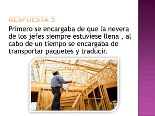 Respuesta 5Primero se encargaba de que la nevera de los jefes siempre estuviese llena , al cabo de un tiempo se encargaba de transportar paquetes y traducir.