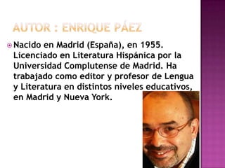 Autor : enriquepáezNacido en Madrid (España), en 1955. Licenciado en Literatura Hispánica por la Universidad Complutense de Madrid. Ha trabajado como editor y profesor de Lengua y Literatura en distintos niveles educativos, en Madrid y Nueva York.