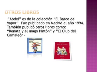 Otroslibros ”Abdel” es de la colección “El Barco de Vapor”. Fue publicado en Madrid el año 1994.También publicó otros libros como: “Renata y el mago Pintón” y “El Club del Camaleón»