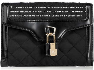   Tolerance can develop as people feel the need to spend increasing amounts of time and money in order to achieve the same level of excitement. 