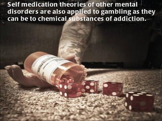 Self medication theories of other mental disorders are also applied to gambling as they can be to chemical substances of addiction. 