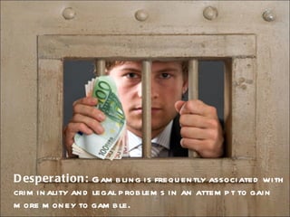 Desperation:  Gambling is frequently associated with criminality and legal problems in an attempt to gain more money to gamble.  