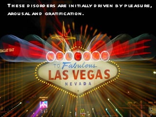 These disorders are initially driven by pleasure, arousal and gratification. 