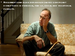 Recurrent gambling behaviour causes significant disruptions in personal, family, social and vocational pursuits. 