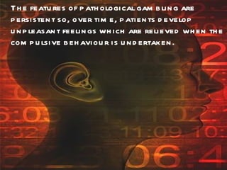 The features of pathological gambling are persistent so, over time, patients develop unpleasant feelings which are relieved when the compulsive behaviour is undertaken. 
