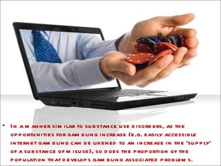 In a manner similar to substance use disorders, as the opportunities for gambling increase (e.g. easily accessible internet gambling can be likened to an increase in the ‘supply’ of a substance of misuse), so does the proportion of the population that develops gambling associated problems.  
