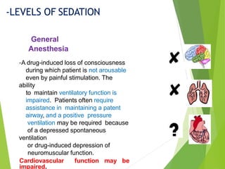 General
Anesthesia
-LEVELS OF SEDATION
-A drug-induced loss of consciousness
during which patient is not arousable
even by painful stimulation. The
ability
to maintain ventilatory function is
impaired. Patients often require
assistance in maintaining a patent
airway, and a positive pressure
ventilation may be required because
of a depressed spontaneous
ventilation
or drug-induced depression of
neuromuscular function.
Cardiovascular function may be
impaired.
 