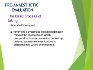 PRE-ANAESTHETIC
EVALUATION
The basic process of
taking
-1-detailed history and
-2-Performing a systematic clinical examination
remains the foundation on which
preoperative assessment relies, backed up
ordering appropriate investigations is
additional help where ever required.
 