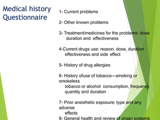 Medical history
Questionnaire
1- Current problems
2- Other known problems
3- Treatment/medicines for the problems: dose
duration and effectiveness
4-Current drugs use: reason, dose, duration
effectiveness and side effect
5- History of drug allergies
6- History ofuse of tobacco—smoking or
smokeless
tobacco or alcohol consumption, frequency
quantity and duration
7- Prior anesthetic exposure: type and any
adverse
effects
8- General health and review of organ systems
 