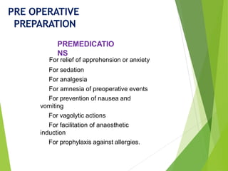 For relief of apprehension or anxiety
For sedation
For analgesia
For amnesia of preoperative events
For prevention of nausea and
vomiting
For vagolytic actions
For facilitation of anaesthetic
induction
For prophylaxis against allergies.
PRE OPERATIVE
PREPARATION
PREMEDICATIO
NS
 