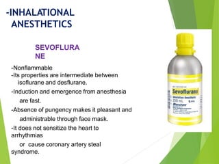 -Nonflammable
-Its properties are intermediate between
isoflurane and desflurane.
-Induction and emergence from anesthesia
are fast.
-Absence of pungency makes it pleasant and
administrable through face mask.
-It does not sensitize the heart to
arrhythmias
or cause coronary artery steal
syndrome.
SEVOFLURA
NE
-INHALATIONAL
ANESTHETICS
 