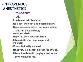 -Used as an induction agent.
-It’s a poor analgesic and muscle relaxant.
-It suppresses excitatory neurotransmission
and enhance inhibitory
neurotransmission
-Its pH>10 and it is water soluble.
-It is unstable when kept longer and
preferably
-Should be freshly prepared.
-It has very rapid onset of action "30-60"sec.
-It is contraindicated in porphyria and status
asthematicus cases.
THIOPENT
AL
-INTRAVENOUS
ANESTHETICS
 
