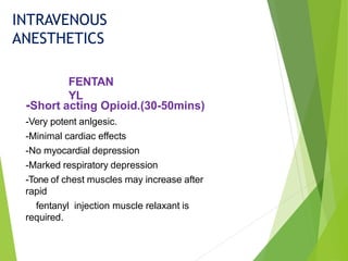 -Short acting Opioid.(30-50mins)
-Very potent anlgesic.
-Minimal cardiac effects
-No myocardial depression
-Marked respiratory depression
-Tone of chest muscles may increase after
rapid
fentanyl injection muscle relaxant is
required.
FENTAN
YL
INTRAVENOUS
ANESTHETICS
 